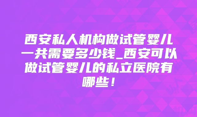 西安私人机构做试管婴儿一共需要多少钱_西安可以做试管婴儿的私立医院有哪些!