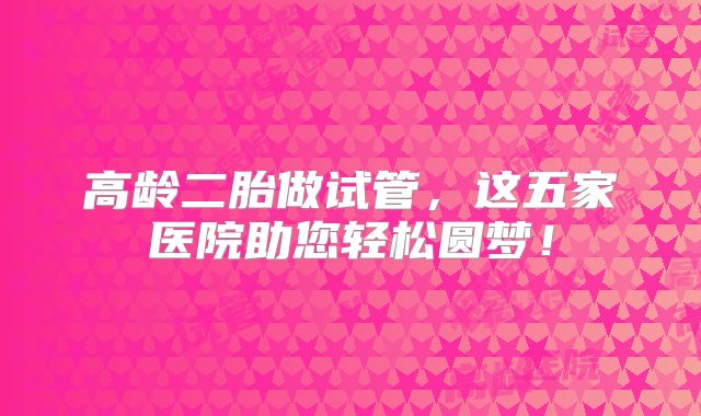高龄二胎做试管，这五家医院助您轻松圆梦！
