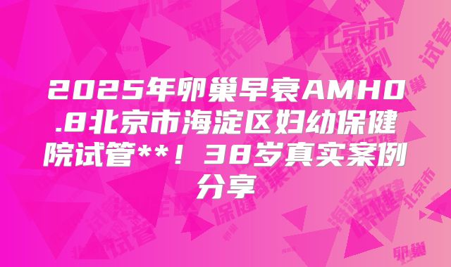 2025年卵巢早衰AMH0.8北京市海淀区妇幼保健院试管**!38岁真实案例分享