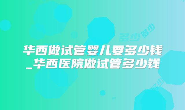 华西做试管婴儿要多少钱_华西医院做试管多少钱