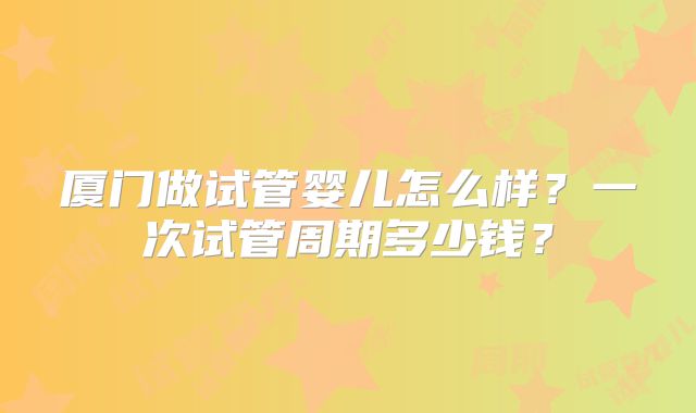 厦门做试管婴儿怎么样？一次试管周期多少钱？