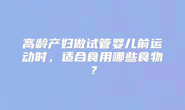 高龄产妇做试管婴儿前运动时，适合食用哪些食物？