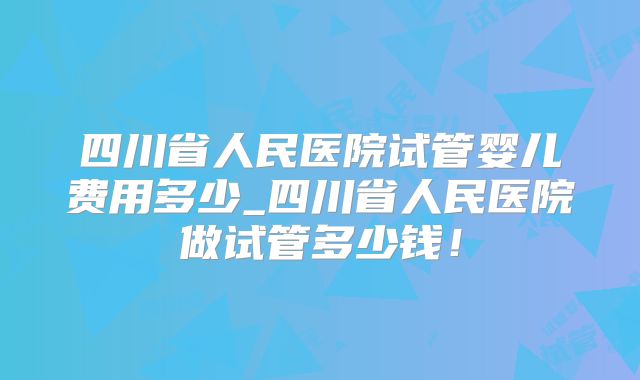 四川省人民医院试管婴儿费用多少_四川省人民医院做试管多少钱！