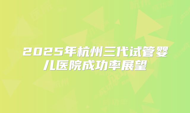 2025年杭州三代试管婴儿医院成功率展望