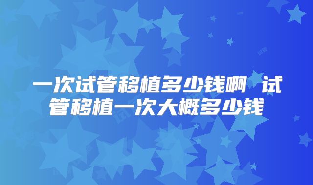 一次试管移植多少钱啊 试管移植一次大概多少钱