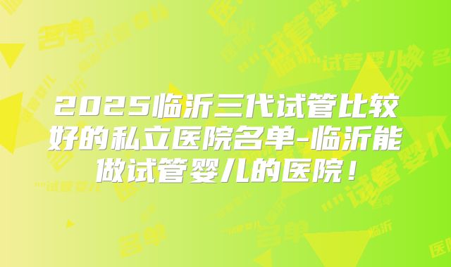 2025临沂三代试管比较好的私立医院名单-临沂能做试管婴儿的医院!