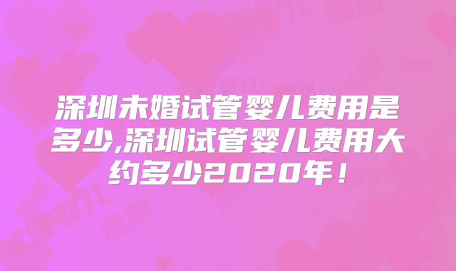 深圳未婚试管婴儿费用是多少,深圳试管婴儿费用大约多少2020年！