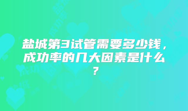 盐城第3试管需要多少钱，成功率的几大因素是什么？