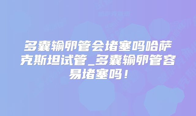 多囊输卵管会堵塞吗哈萨克斯坦试管_多囊输卵管容易堵塞吗！