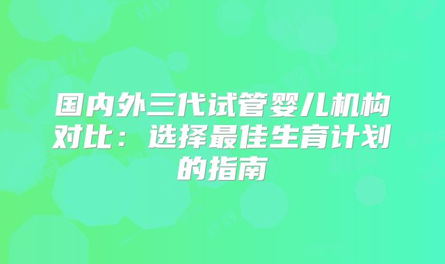 国内外三代试管婴儿机构对比：选择最佳生育计划的指南