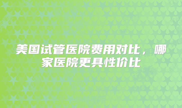 美国试管医院费用对比,哪家医院更具性价比