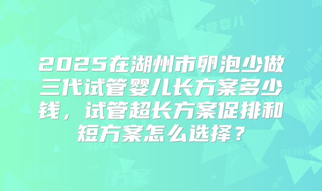 2025在湖州市卵泡少做三代试管婴儿长方案多少钱，试管超长方案促排和短方案怎么选择？