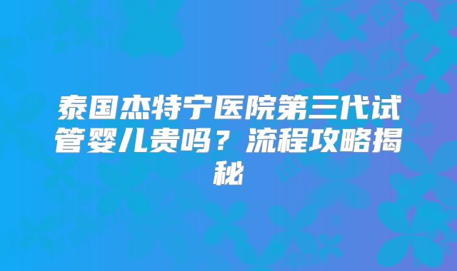泰国杰特宁医院第三代试管婴儿贵吗？流程攻略揭秘