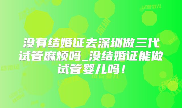 没有结婚证去深圳做三代试管麻烦吗_没结婚证能做试管婴儿吗！