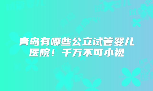 青岛有哪些公立试管婴儿医院！千万不可小视