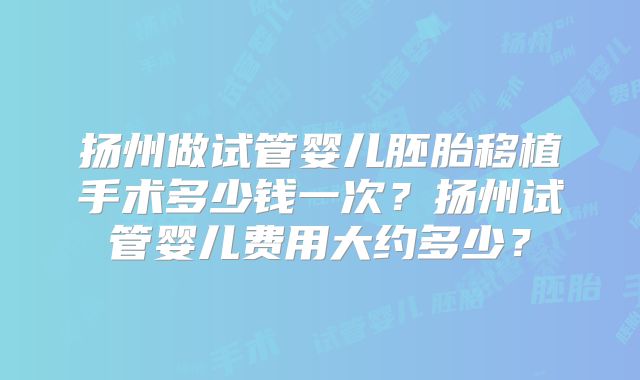 扬州做试管婴儿胚胎移植手术多少钱一次？扬州试管婴儿费用大约多少？