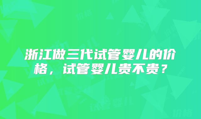 浙江做三代试管婴儿的价格,试管婴儿贵不贵?