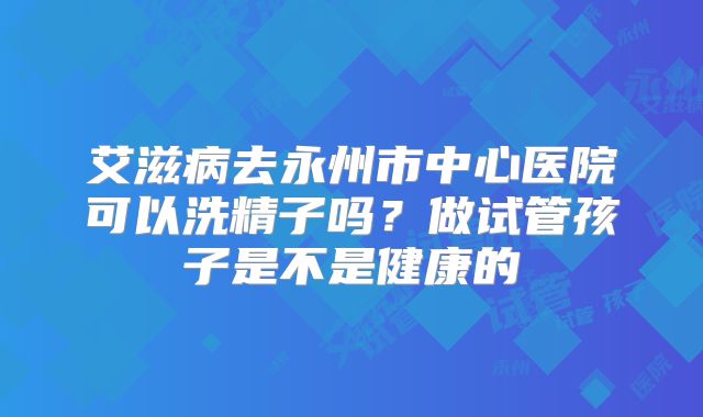 艾滋病去永州市中心医院可以洗精子吗?做试管孩子是不是健康的