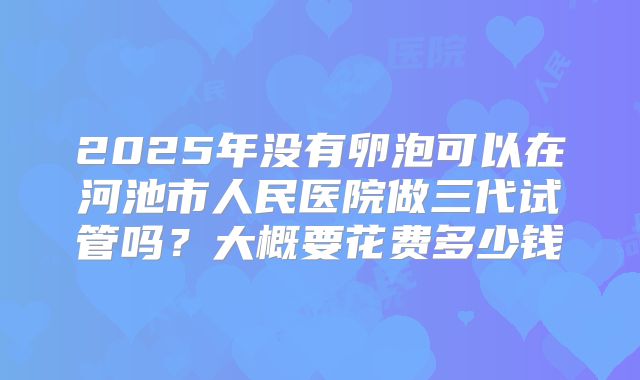 2025年没有卵泡可以在河池市人民医院做三代试管吗?大概要花费多少钱