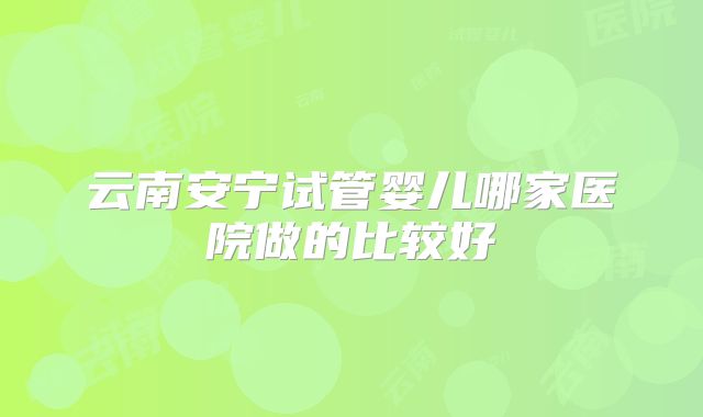云南安宁试管婴儿哪家医院做的比较好