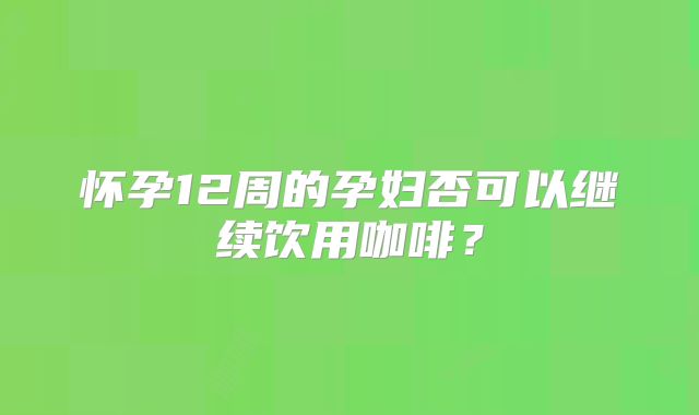 怀孕12周的孕妇否可以继续饮用咖啡？