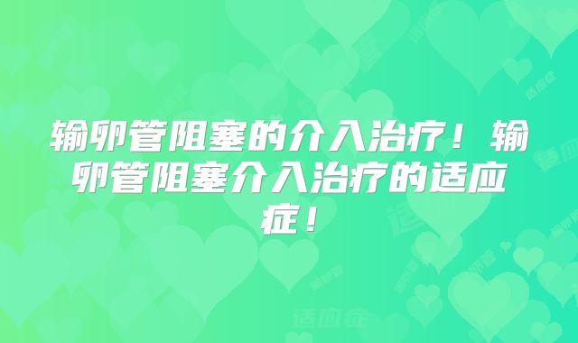 输卵管阻塞的介入治疗！输卵管阻塞介入治疗的适应症！