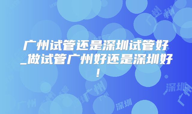 广州试管还是深圳试管好_做试管广州好还是深圳好！