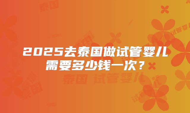 2025去泰国做试管婴儿需要多少钱一次？