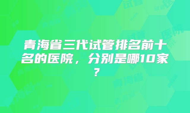 青海省三代试管排名前十名的医院,分别是哪10家?