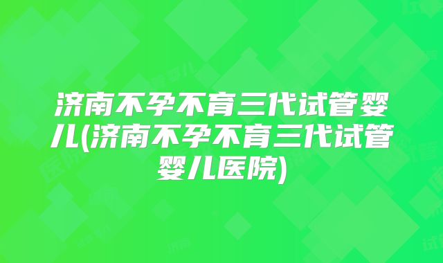 济南不孕不育三代试管婴儿(济南不孕不育三代试管婴儿医院)