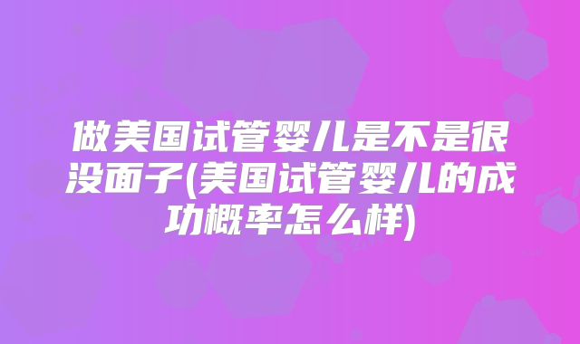 做美国试管婴儿是不是很没面子(美国试管婴儿的成功概率怎么样)