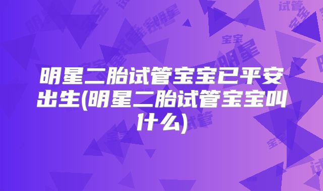 明星二胎试管宝宝已平安出生(明星二胎试管宝宝叫什么)