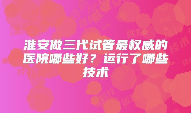 淮安做三代试管最权威的医院哪些好?运行了哪些技术