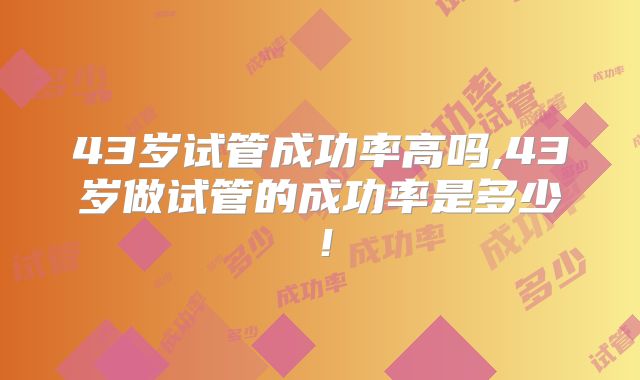 43岁试管成功率高吗,43岁做试管的成功率是多少!
