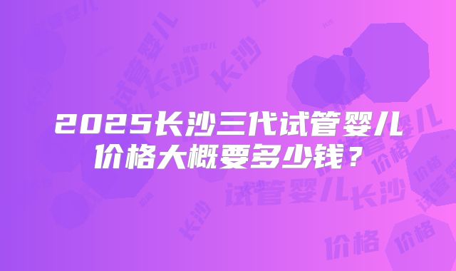 2025长沙三代试管婴儿价格大概要多少钱?