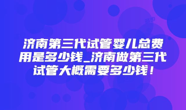 济南第三代试管婴儿总费用是多少钱_济南做第三代试管大概需要多少钱！