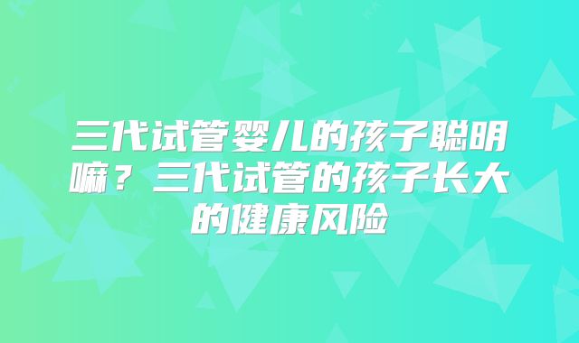 三代试管婴儿的孩子聪明嘛?三代试管的孩子长大的健康风险