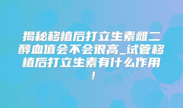 揭秘移植后打立生素雌二醇血值会不会很高_试管移植后打立生素有什么作用！
