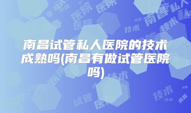 南昌试管私人医院的技术成熟吗(南昌有做试管医院吗)