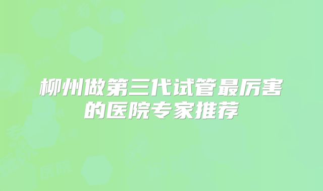 柳州做第三代试管最厉害的医院专家推荐