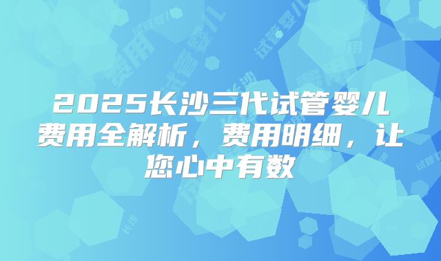 2025长沙三代试管婴儿费用全解析，费用明细，让您心中有数