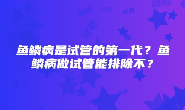 鱼鳞病是试管的第一代?鱼鳞病做试管能排除不?