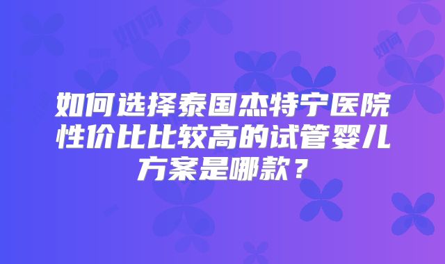 如何选择泰国杰特宁医院性价比比较高的试管婴儿方案是哪款？