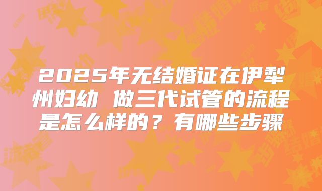 2025年无结婚证在伊犁州妇幼 做三代试管的流程是怎么样的?有哪些步骤