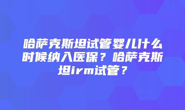 哈萨克斯坦试管婴儿什么时候纳入医保？哈萨克斯坦irm试管？