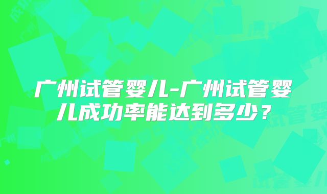 广州试管婴儿-广州试管婴儿成功率能达到多少?