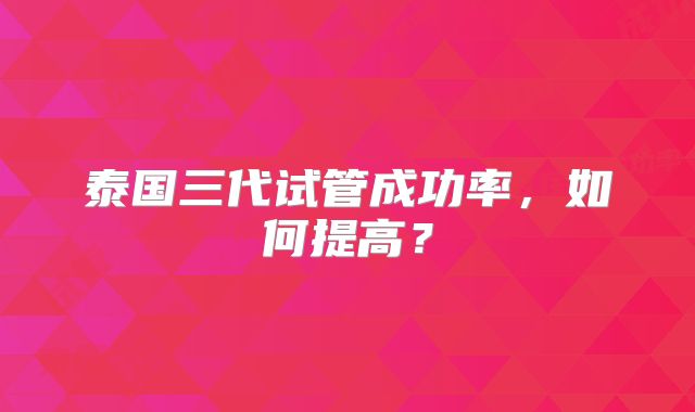 泰国三代试管成功率，如何提高？