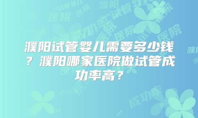 濮阳试管婴儿需要多少钱？濮阳哪家医院做试管成功率高？