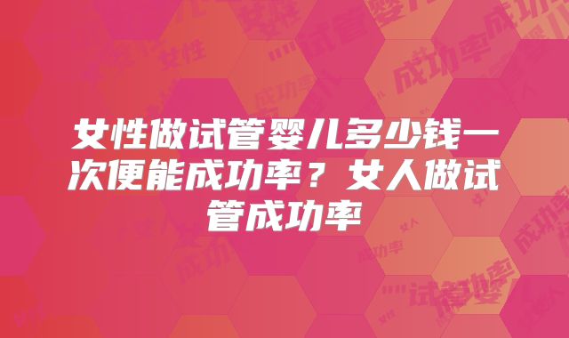 女性做试管婴儿多少钱一次便能成功率?女人做试管成功率