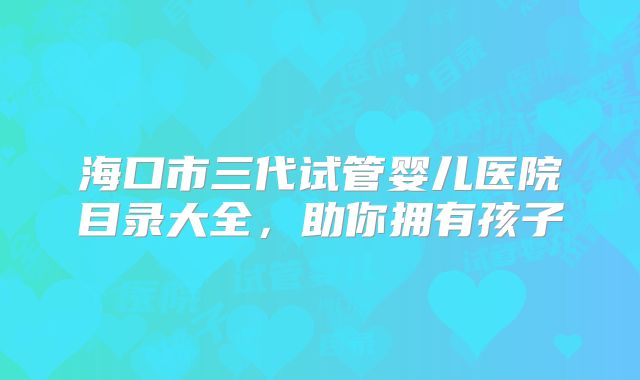 海口市三代试管婴儿医院目录大全，助你拥有孩子